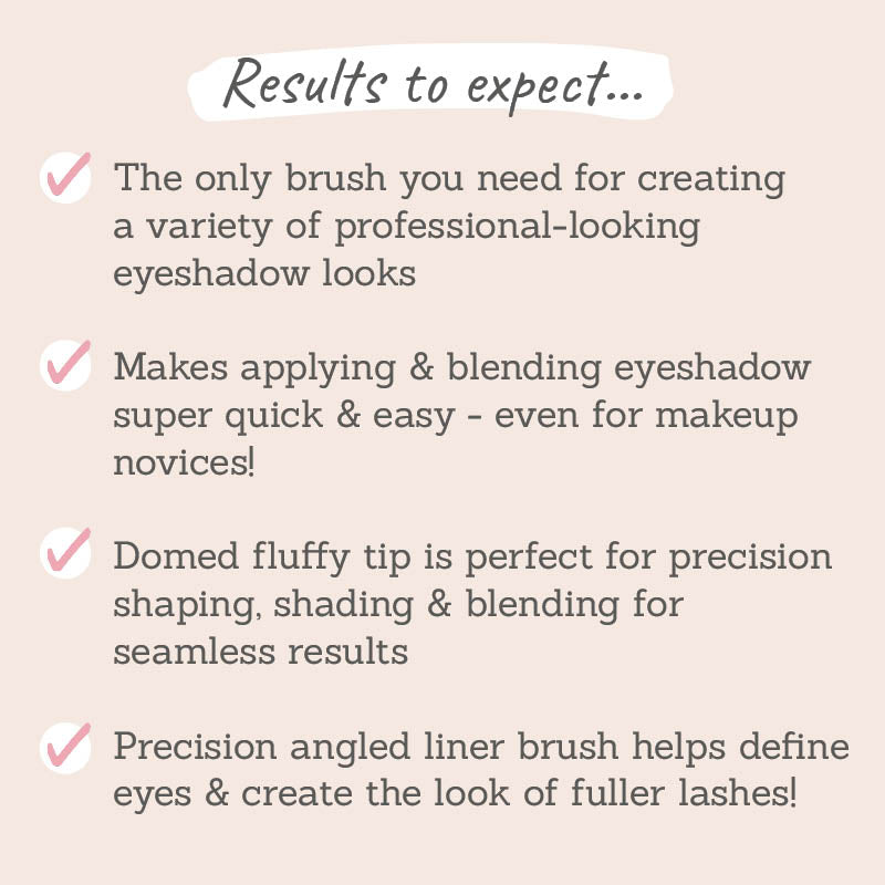 Results to expect: create a variety of professional looking eyeshadow looks, makes applying & blending eyeshadow quick and easy, domed fluffy tip perfect for precision, precision angled liner brush