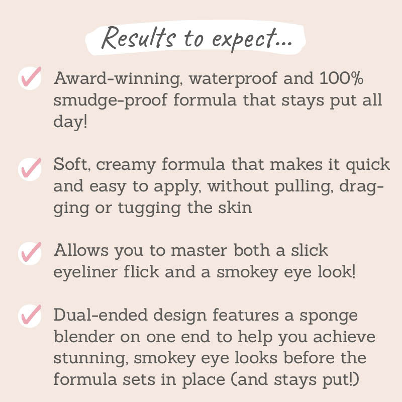 Results to expect: stays put all day, soft creamy formula, master both a slick eyeliner flick and smoky eye, dual-ended design