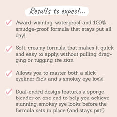 Results to expect: stays put all day, soft creamy formula, master both a slick eyeliner flick and smoky eye, dual-ended design