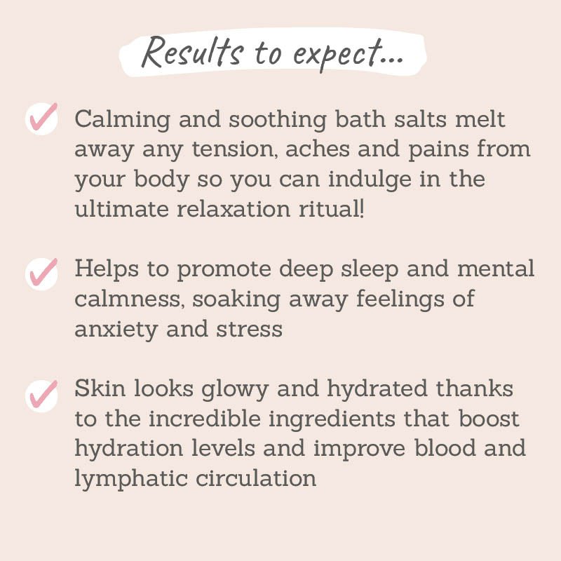 Results to expect: calming and soothing bath salts melt away any tension, aches and pains, help promote deep sleep and mental calmness, soaks away feeling of anxiey and stress, skin looks glowy and hydrated