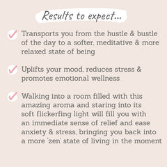 Results to expect: transports you from the hustle of the day to a meditative relaxed state of being, uplifts your mood and reduces stress, ease anxiety & stress brining you into a 'zen' state of mind 