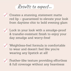 Results to expect: creates a stunning statement matte red lip, smudge-proof & transfer-resistant finish, weightless-feel formula, feather-like texture with full coverage 