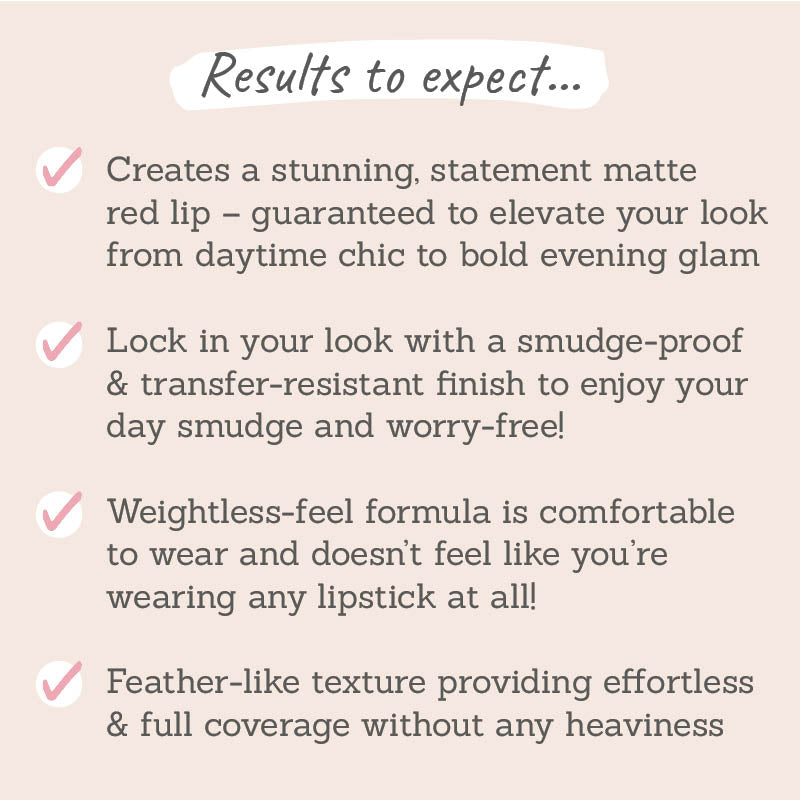 Results to expect: creates a stunning statement matte red lip, smudge-proof & transfer-resistant finish, weightless-feel formula, feather-like texture with full coverage 
