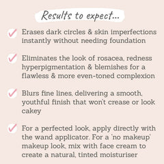 Results to expect: erase dark circles, eliminate rosacea, redness and hyperpigmentation, mix with face cream to create a natural tinted moisturiser