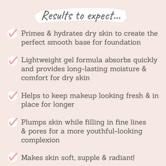 Results to expect: primes & hydrates dry skin, lightweight gem formula, plumps skin whilst filling in fine lines & pores, makes skin soft & supple