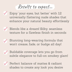 Results to expect: flattering nude shades, silky texture, no crease, fade or budge, buildable coverage, perfect balance of matte and radiant shades
